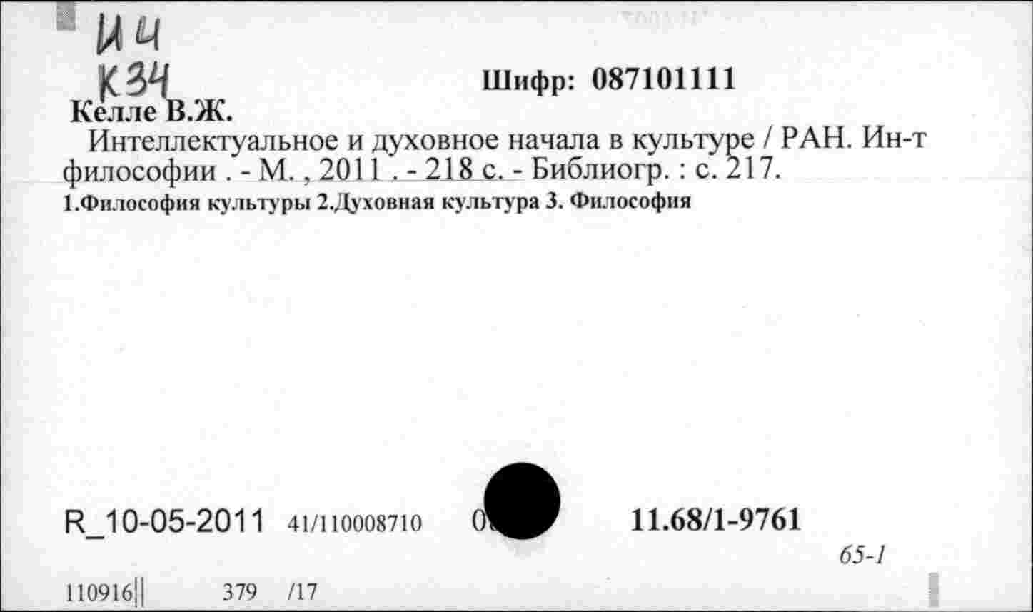 ﻿144
к 34	Шифр: 087101111
Келле В.Ж.
Интеллектуальное и духовное начала в культуре / РАН. Ин-т философии . - М., 2011 . - 215_с. - Библиогр. : с. 217.
1.философия культуры 2.Духовная культура 3. Философия
И_10-05-2011 41/110008710
110916Ц	379 /17
11.68/1-9761
65-7